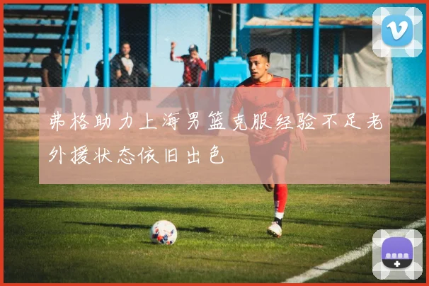 弗格助力上海男篮克服经验不足老外援状态依旧出色