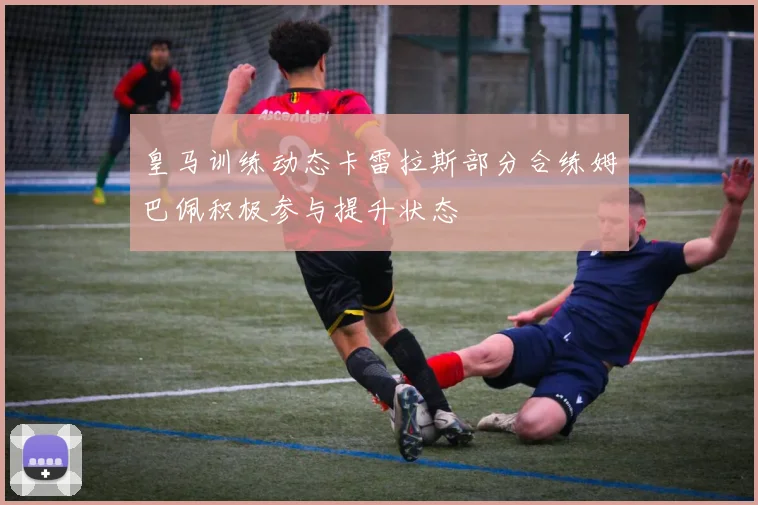 皇马训练动态卡雷拉斯部分合练姆巴佩积极参与提升状态