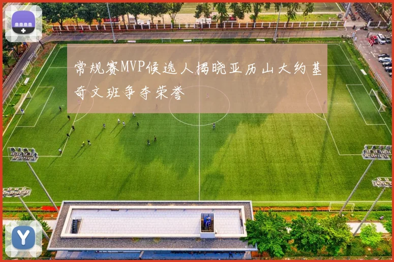 常规赛MVP候选人揭晓亚历山大约基奇文班争夺荣誉