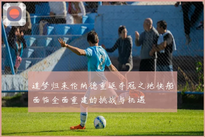 追梦归来伦纳德重返夺冠之地快船面临全面重建的挑战与机遇