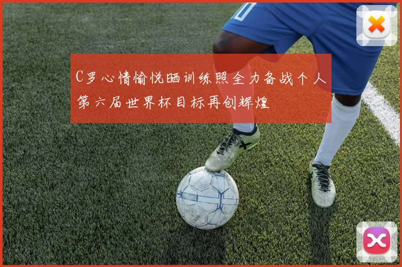 C罗心情愉悦晒训练照全力备战个人第六届世界杯目标再创辉煌