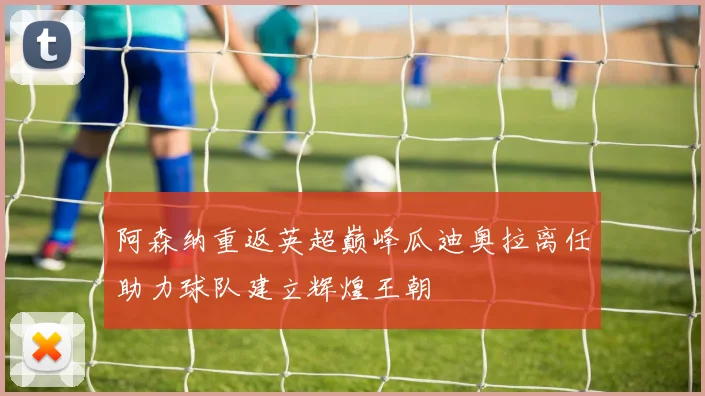 阿森纳重返英超巅峰瓜迪奥拉离任助力球队建立辉煌王朝