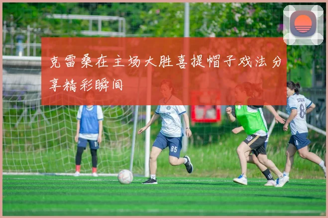 克雷桑在主场大胜喜提帽子戏法分享精彩瞬间