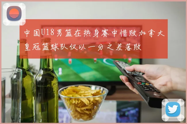 中国U18男篮在热身赛中惜败加拿大皇冠篮球队仅以一分之差落败