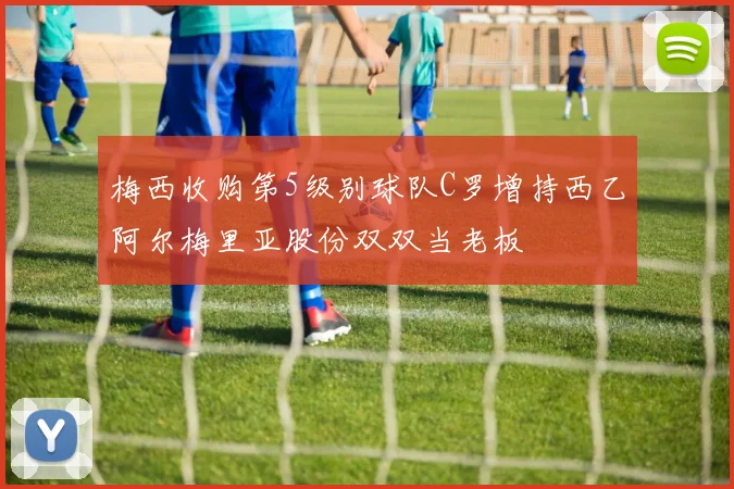 梅西收购第5级别球队C罗增持西乙阿尔梅里亚股份双双当老板
